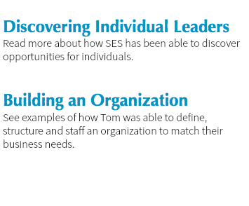 
Discovering Individual Leaders
Read more about how SES has been able to discover opportunities for individuals. Building an Organization
See examples of how Tom was able to define, structure and staff an organization to match their business needs. 