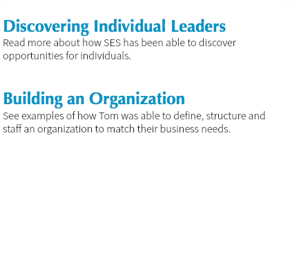 
Discovering Individual Leaders
Read more about how SES has been able to discover opportunities for individuals. Building an Organization
See examples of how Tom was able to define, structure and staff an organization to match their business needs. 